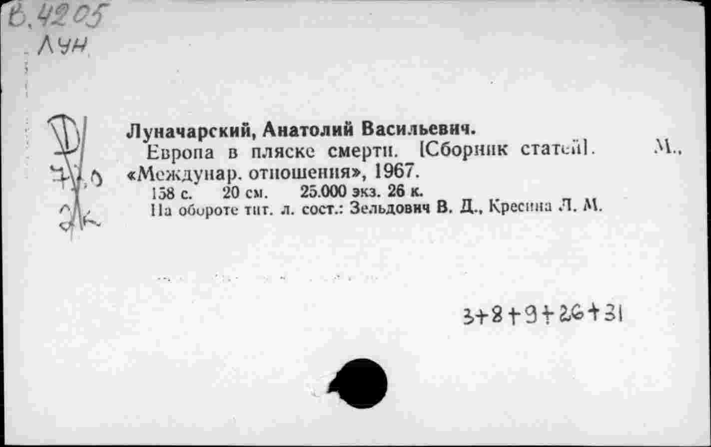 ﻿

Луначарский, Анатолий Васильевич.
Европа в пляске смерти. (Сборник статен]. «Междунар. отношения», 1967.
158 с. 20 см. 25.000 экз. 26 к.
На обороте тит. л. сост.: Зельдович В. Д., Кресина Л. М.
М.,
